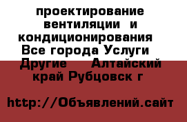 проектирование вентиляции  и кондиционирования - Все города Услуги » Другие   . Алтайский край,Рубцовск г.